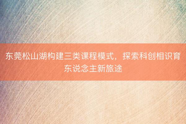 东莞松山湖构建三类课程模式，探索科创相识育东说念主新旅途