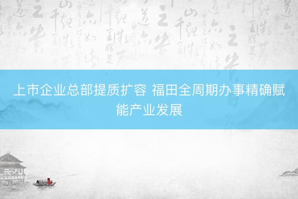 上市企业总部提质扩容 福田全周期办事精确赋能产业发展