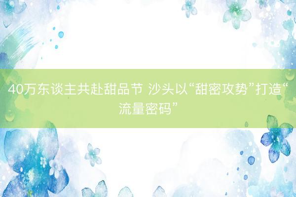 40万东谈主共赴甜品节 沙头以“甜密攻势”打造“流量密码”