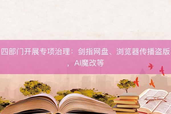 四部门开展专项治理：剑指网盘、浏览器传播盗版，AI魔改等