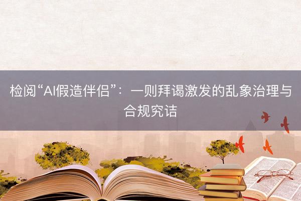 检阅“AI假造伴侣”：一则拜谒激发的乱象治理与合规究诘