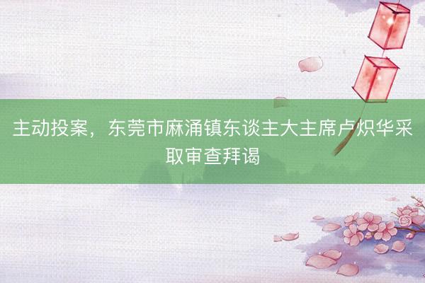 主动投案，东莞市麻涌镇东谈主大主席卢炽华采取审查拜谒