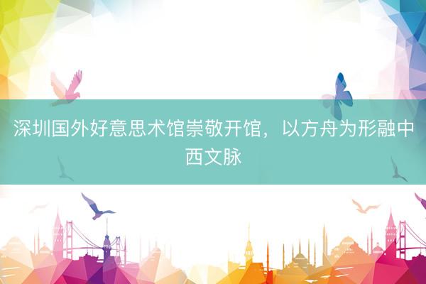 深圳国外好意思术馆崇敬开馆，以方舟为形融中西文脉