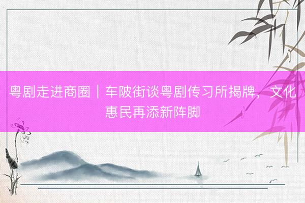 粤剧走进商圈｜车陂街谈粤剧传习所揭牌，文化惠民再添新阵脚