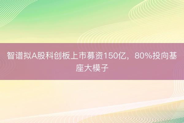 智谱拟A股科创板上市募资150亿，80%投向基座大模子