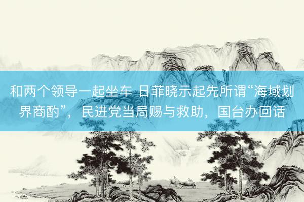和两个领导一起坐车 日菲晓示起先所谓“海域划界商酌”，民进党当局赐与救助，国台办回话