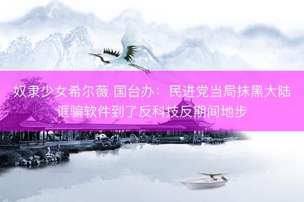 奴隶少女希尔薇 国台办：民进党当局抹黑大陆诓骗软件到了反科技反期间地步