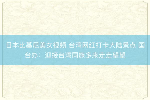 日本比基尼美女视频 台湾网红打卡大陆景点 国台办：迎接台湾同族多来走走望望