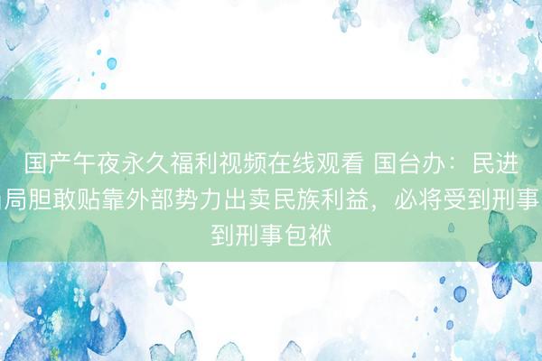 国产午夜永久福利视频在线观看 国台办：民进党当局胆敢贴靠外部势力出卖民族利益，必将受到刑事包袱