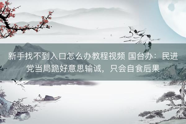 新手找不到入口怎么办教程视频 国台办：民进党当局跪好意思输诚，只会自食后果
