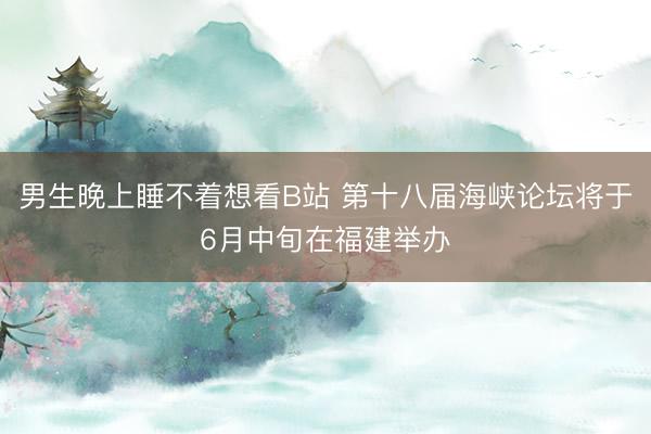 男生晚上睡不着想看B站 第十八届海峡论坛将于6月中旬在福建举办