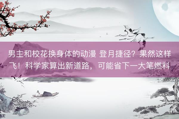 男主和校花换身体的动漫 登月捷径？果然这样飞！科学家算出新道路，可能省下一大笔燃料