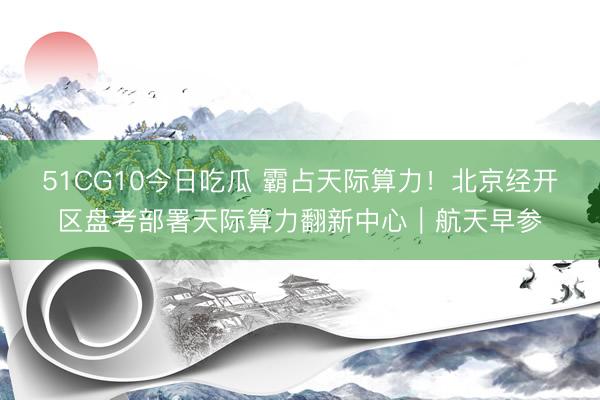 51CG10今日吃瓜 霸占天际算力！北京经开区盘考部署天际算力翻新中心｜航天早参
