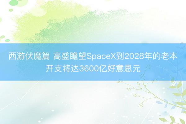 西游伏魔篇 高盛瞻望SpaceX到2028年的老本开支将达3600亿好意思元