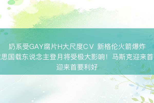奶系受GAY腐片H大尺度CⅤ 新格伦火箭爆炸，好意思国载东说念主登月将受极大影响！马斯克迎来首要利好