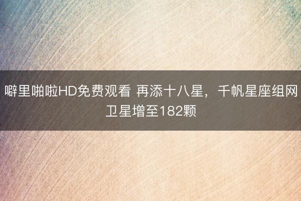 噼里啪啦HD免费观看 再添十八星，千帆星座组网卫星增至182颗