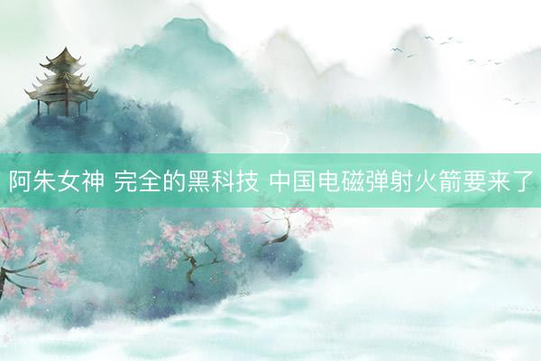 阿朱女神 完全的黑科技 中国电磁弹射火箭要来了