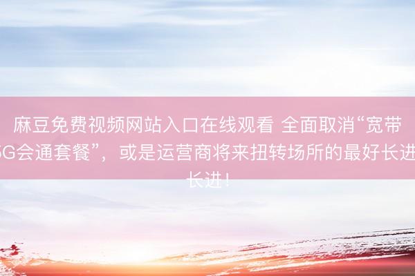 麻豆免费视频网站入口在线观看 全面取消“宽带5G会通套餐”，或是运营商将来扭转场所的最好长进！
