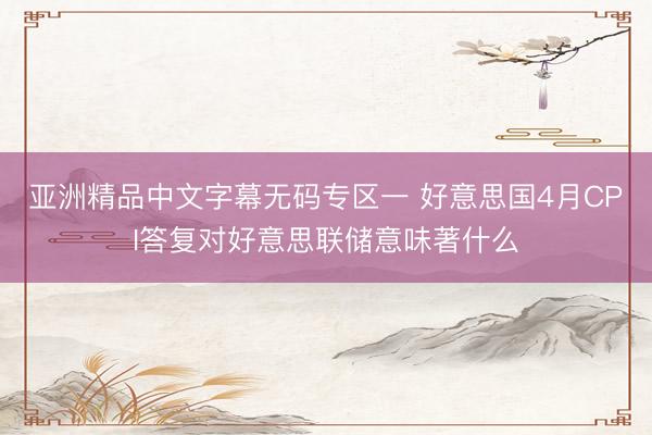 亚洲精品中文字幕无码专区一 好意思国4月CPI答复对好意思联储意味著什么