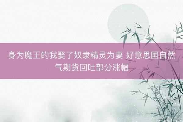 身为魔王的我娶了奴隶精灵为妻 好意思国自然气期货回吐部分涨幅