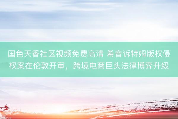 国色天香社区视频免费高清 希音诉特姆版权侵权案在伦敦开审，跨境电商巨头法律博弈升级