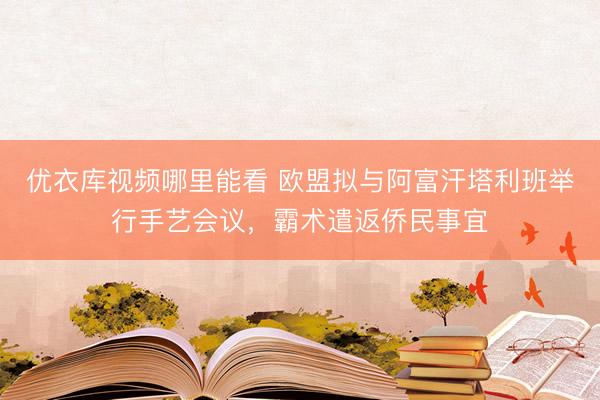 优衣库视频哪里能看 欧盟拟与阿富汗塔利班举行手艺会议，霸术遣返侨民事宜