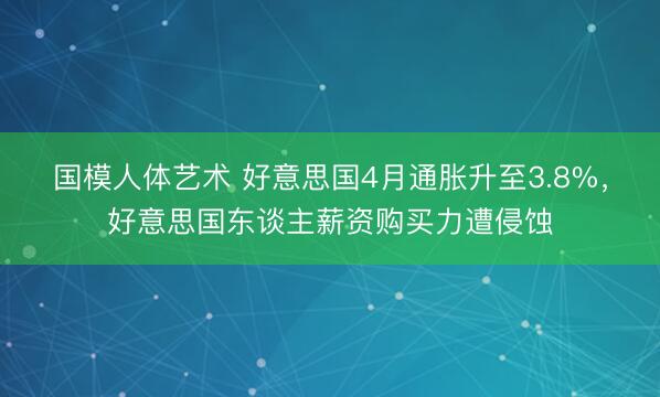 国模人体艺术 好意思国4月通胀升至3.8%，好意思国东谈主薪资购买力遭侵蚀