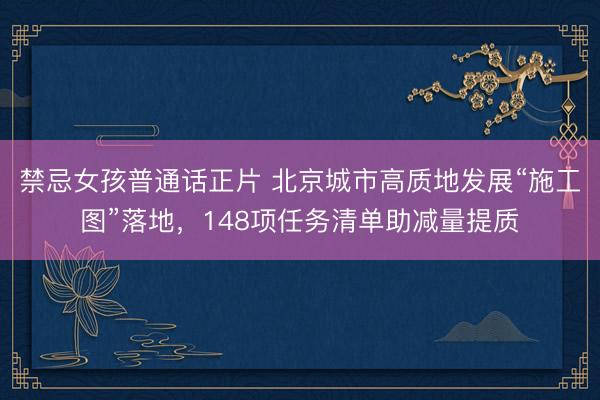 禁忌女孩普通话正片 北京城市高质地发展“施工图”落地，148项任务清单助减量提质