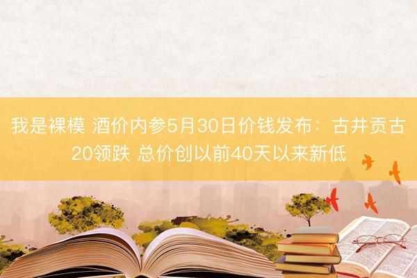 我是裸模 酒价内参5月30日价钱发布：古井贡古20领跌 总价创以前40天以来新低