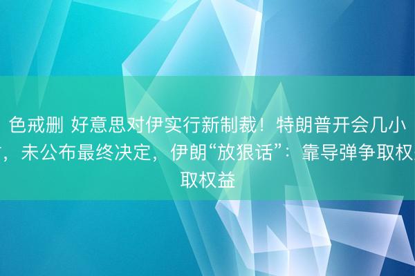 色戒删 好意思对伊实行新制裁!特朗普开会几小时,未公布最终决定,伊朗“放狠话”:靠导弹争取权益