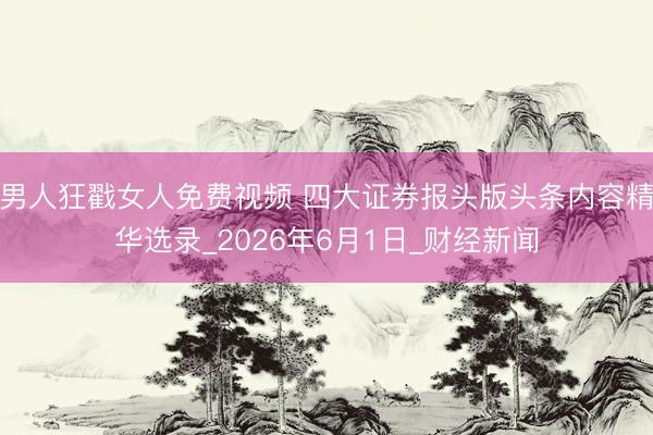 男人狂戳女人免费视频 四大证券报头版头条内容精华选录_2026年6月1日_财经新闻