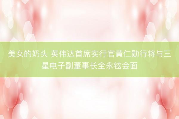 美女的奶头 英伟达首席实行官黄仁勋行将与三星电子副董事长全永铉会面