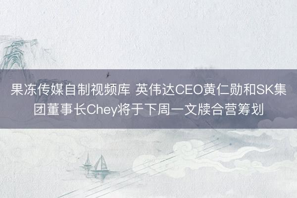 果冻传媒自制视频库 英伟达CEO黄仁勋和SK集团董事长Chey将于下周一文牍合营筹划