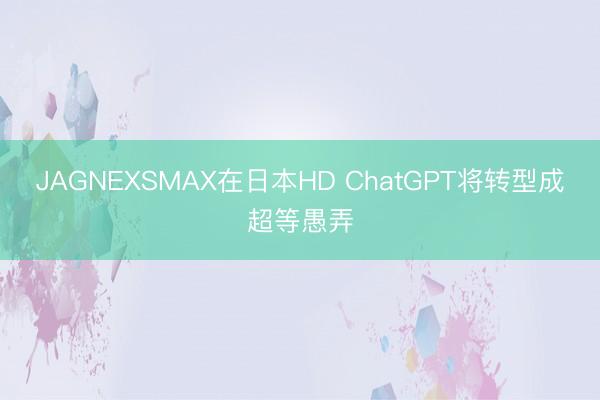 JAGNEXSMAX在日本HD ChatGPT将转型成超等愚弄