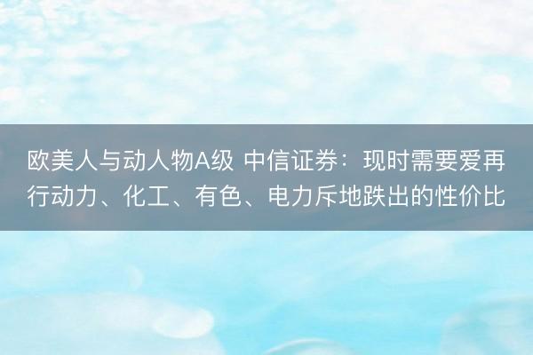 欧美人与动人物A级 中信证券：现时需要爱再行动力、化工、有色、电力斥地跌出的性价比