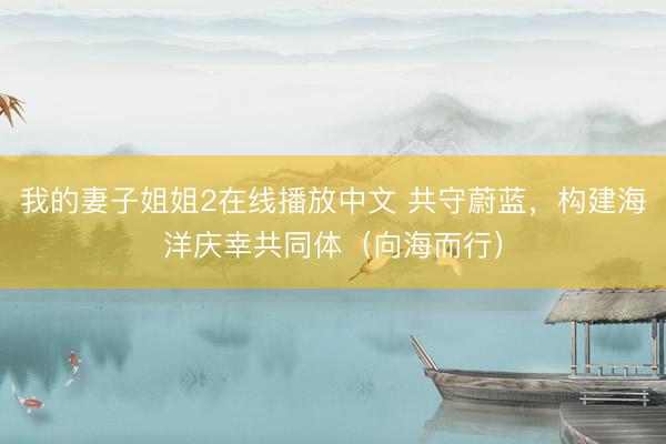 我的妻子姐姐2在线播放中文 共守蔚蓝,构建海洋庆幸共同体(向海而行)