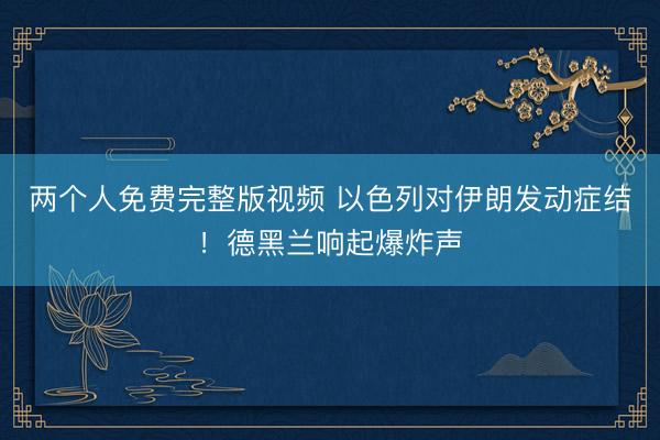 两个人免费完整版视频 以色列对伊朗发动症结！德黑兰响起爆炸声