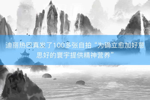 迪丽热巴真发了100多张自拍 “为确立愈加好意思好的寰宇提供精神营养”