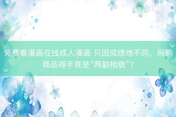 免费看漫画在线成人漫画 只因成绩地不同，网购商品得手竟是“两副相貌”？
