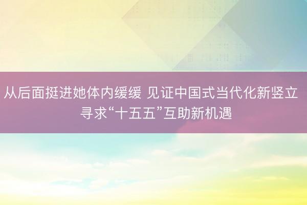 从后面挺进她体内缓缓 见证中国式当代化新竖立 寻求“十五五”互助新机遇