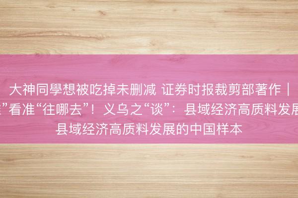 大神同學想被吃掉未删减 证券时报裁剪部著作｜认清“我是谁”看准“往哪去”！义乌之“谈”：县域经济高质料发展的中国样本