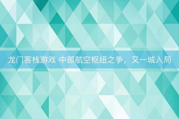 龙门客栈游戏 中部航空枢纽之争，又一城入局