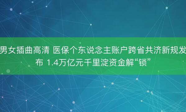 男女插曲高清 医保个东说念主账户跨省共济新规发布 1.4万亿元千里淀资金解“锁”