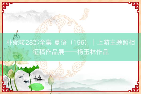 朴妮唛28部全集 夏语（196）｜上游主题照相征稿作品展——杨玉林作品
