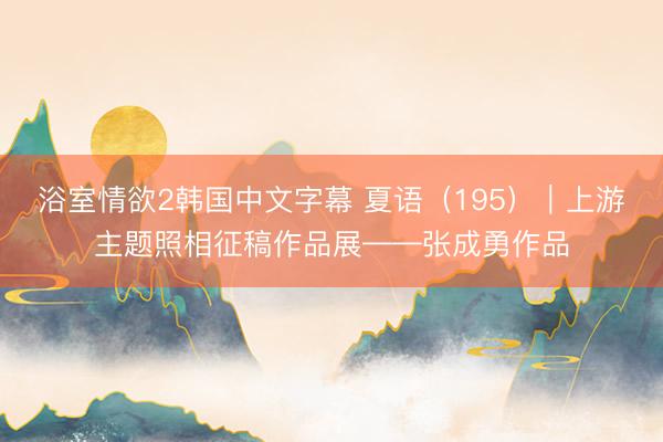 浴室情欲2韩国中文字幕 夏语（195）｜上游主题照相征稿作品展——张成勇作品