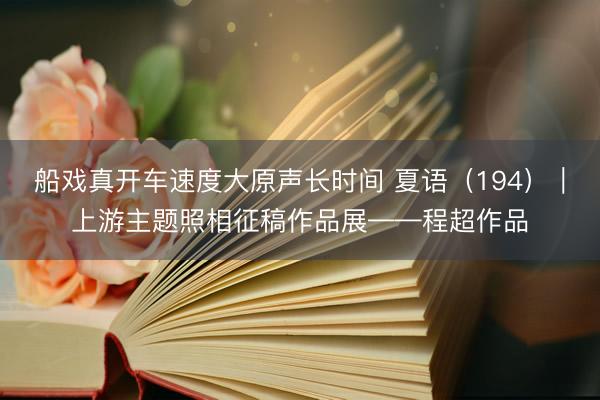 船戏真开车速度大原声长时间 夏语（194）｜上游主题照相征稿作品展——程超作品