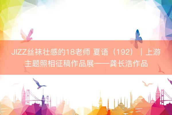 JIZZ丝袜壮感的18老师 夏语（192）｜上游主题照相征稿作品展——龚长浩作品