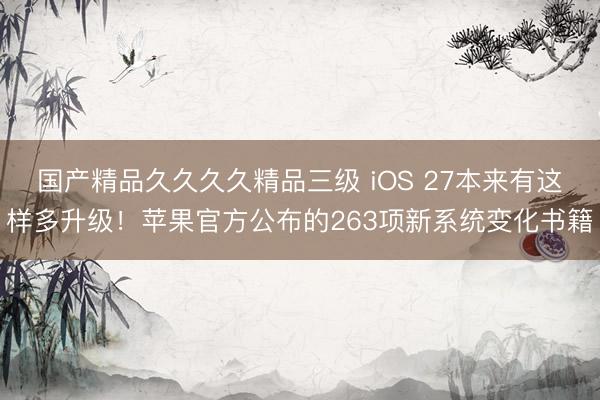 国产精品久久久久精品三级 iOS 27本来有这样多升级！苹果官方公布的263项新系统变化书籍