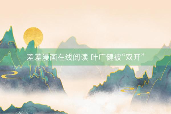 差差漫画在线阅读 叶广健被“双开”
