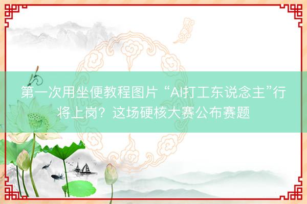 第一次用坐便教程图片 “AI打工东说念主”行将上岗?这场硬核大赛公布赛题